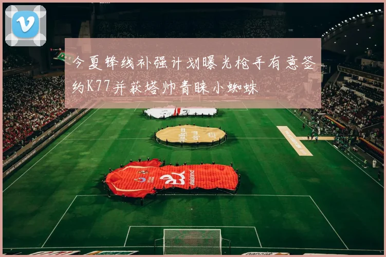 今夏锋线补强计划曝光枪手有意签约K77并获塔帅青睐小蜘蛛