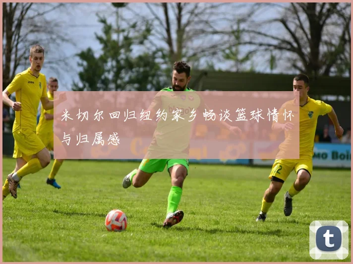 米切尔回归纽约家乡畅谈篮球情怀与归属感