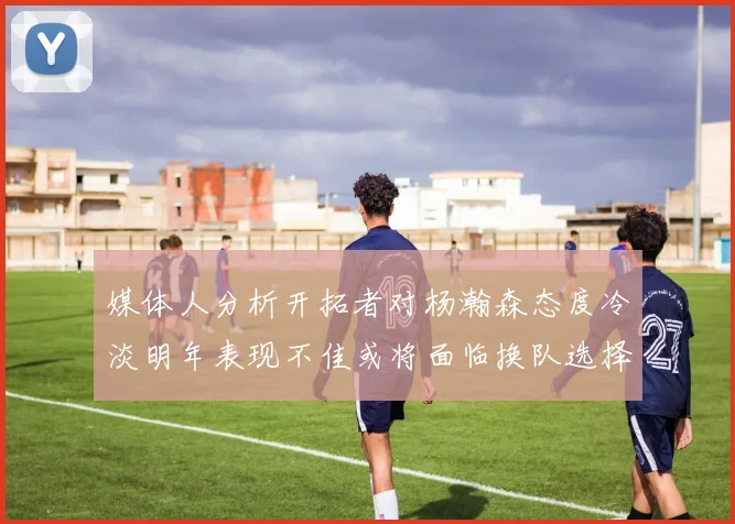 媒体人分析开拓者对杨瀚森态度冷淡明年表现不佳或将面临换队选择