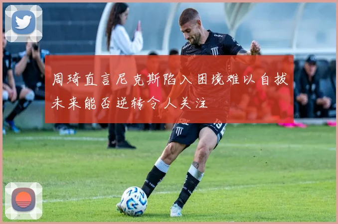 周琦直言尼克斯陷入困境难以自拔未来能否逆转令人关注