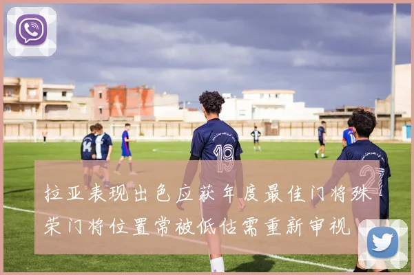拉亚表现出色应获年度最佳门将殊荣门将位置常被低估需重新审视