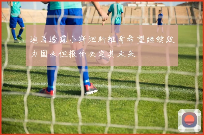 迪马透露小斯坦科维奇希望继续效力国米但报价决定其未来