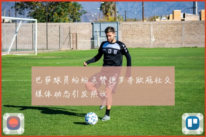 巴萨球员纷纷点赞德罗夺欧冠社交媒体动态引发热议