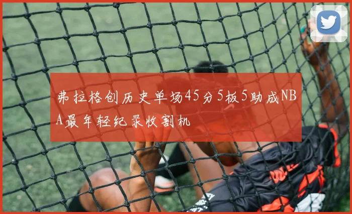 弗拉格创历史单场45分5板5助成NBA最年轻纪录收割机