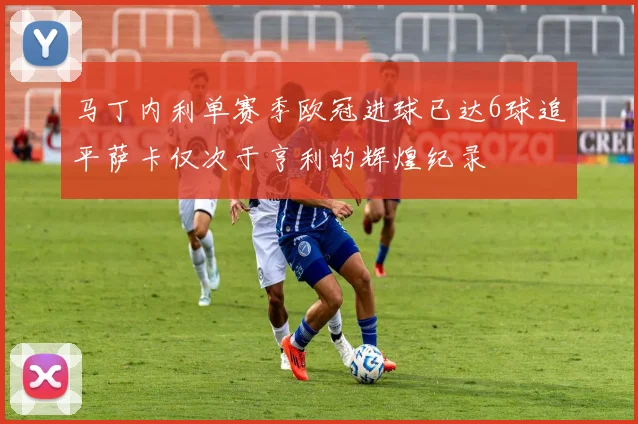 马丁内利单赛季欧冠进球已达6球追平萨卡仅次于亨利的辉煌纪录