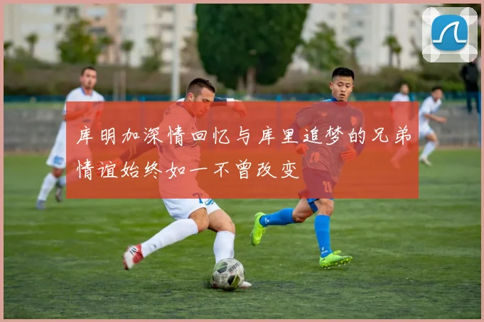 库明加深情回忆与库里追梦的兄弟情谊始终如一不曾改变