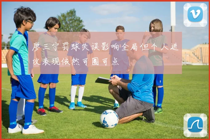 廖三宁罚球失误影响全局但个人进攻表现依然可圈可点