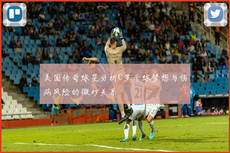 美国传奇球星分析C罗千球梦想与伤病风险的微妙关系