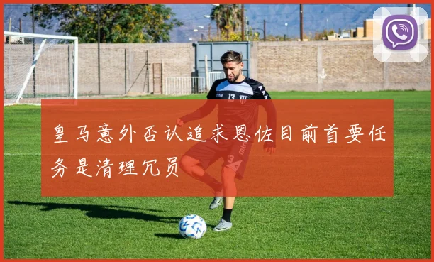 皇马意外否认追求恩佐目前首要任务是清理冗员