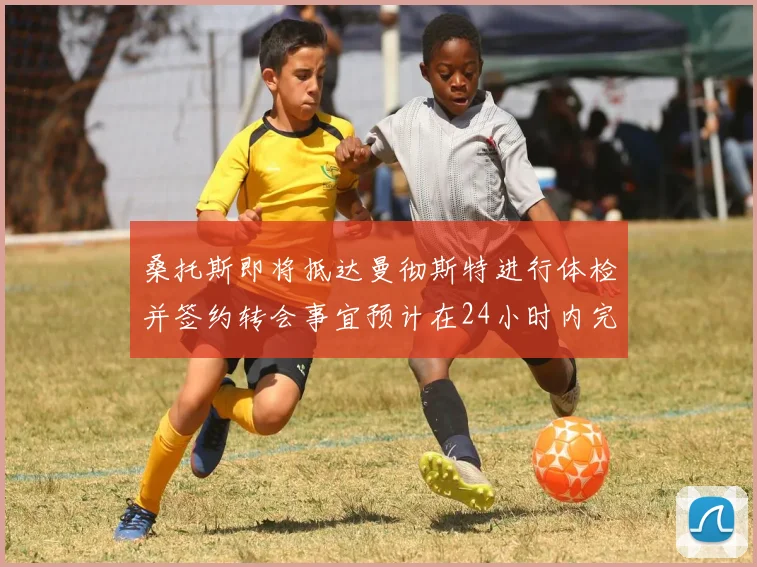 桑托斯即将抵达曼彻斯特进行体检并签约转会事宜预计在24小时内完成