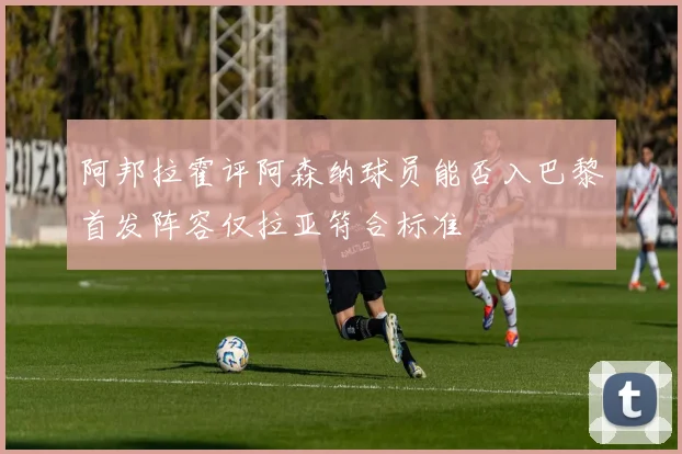 阿邦拉霍评阿森纳球员能否入巴黎首发阵容仅拉亚符合标准