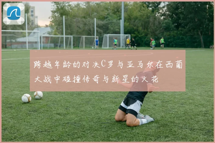 跨越年龄的对决C罗与亚马尔在西葡大战中碰撞传奇与新星的火花