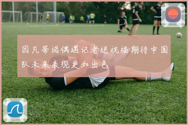 因凡蒂诺偶遇记者送祝福期待中国队未来表现更加出色