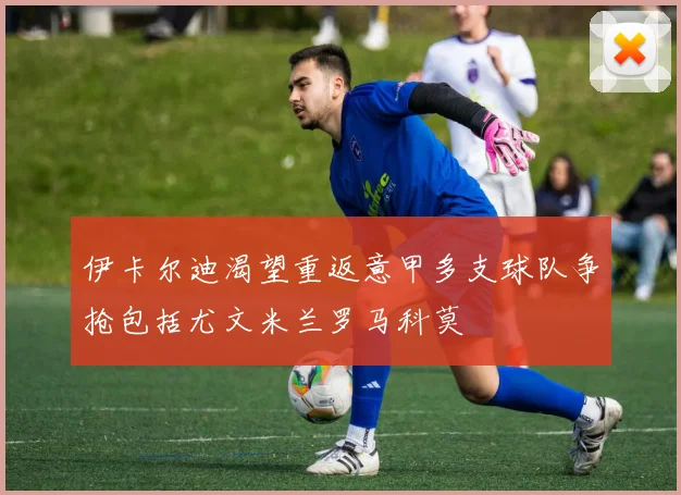 伊卡尔迪渴望重返意甲多支球队争抢包括尤文米兰罗马科莫