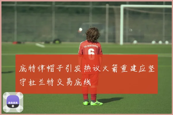 底特律帽子引发热议火箭重建应坚守杜兰特交易底线