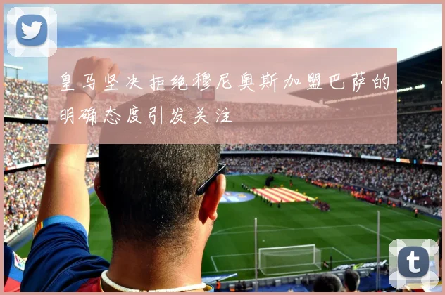 皇马坚决拒绝穆尼奥斯加盟巴萨的明确态度引发关注
