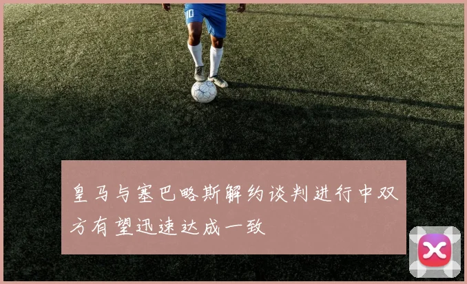 皇马与塞巴略斯解约谈判进行中双方有望迅速达成一致