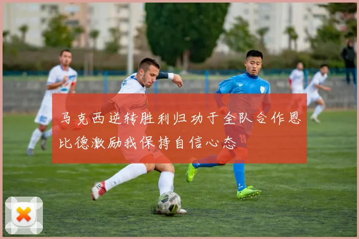 马克西逆转胜利归功于全队合作恩比德激励我保持自信心态